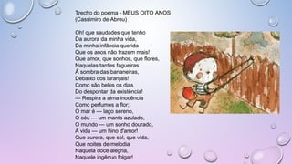Trecho do poema - MEUS OITO ANOS
(Cassimiro de Abreu)
Oh! que saudades que tenho
Da aurora da minha vida,
Da minha infância querida
Que os anos não trazem mais!
Que amor, que sonhos, que flores,
Naquelas tardes fagueiras
À sombra das bananeiras,
Debaixo dos laranjais!
Como são belos os dias
Do despontar da existência!
— Respira a alma inocência
Como perfumes a flor;
O mar é — lago sereno,
O céu — um manto azulado,
O mundo — um sonho dourado,
A vida — um hino d'amor!
Que aurora, que sol, que vida,
Que noites de melodia
Naquela doce alegria,
Naquele ingênuo folgar!
 