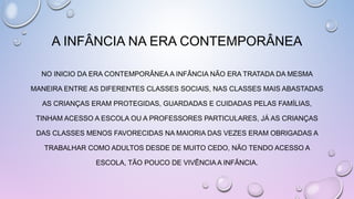 NO INICIO DA ERA CONTEMPORÂNEA A INFÂNCIA NÃO ERA TRATADA DA MESMA
MANEIRA ENTRE AS DIFERENTES CLASSES SOCIAIS, NAS CLASSES MAIS ABASTADAS
AS CRIANÇAS ERAM PROTEGIDAS, GUARDADAS E CUIDADAS PELAS FAMÍLIAS,
TINHAM ACESSO A ESCOLA OU A PROFESSORES PARTICULARES, JÁ AS CRIANÇAS
DAS CLASSES MENOS FAVORECIDAS NA MAIORIA DAS VEZES ERAM OBRIGADAS A
TRABALHAR COMO ADULTOS DESDE DE MUITO CEDO, NÃO TENDO ACESSO A
ESCOLA, TÃO POUCO DE VIVÊNCIA A INFÂNCIA.
A INFÂNCIA NA ERA CONTEMPORÂNEA
 