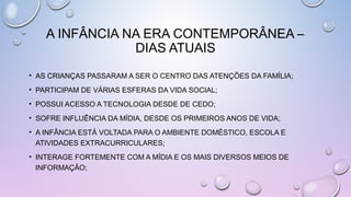 • AS CRIANÇAS PASSARAM A SER O CENTRO DAS ATENÇÕES DA FAMÍLIA;
• PARTICIPAM DE VÁRIAS ESFERAS DA VIDA SOCIAL;
• POSSUI ACESSO A TECNOLOGIA DESDE DE CEDO;
• SOFRE INFLUÊNCIA DA MÍDIA, DESDE OS PRIMEIROS ANOS DE VIDA;
• A INFÂNCIA ESTÁ VOLTADA PARA O AMBIENTE DOMÉSTICO, ESCOLA E
ATIVIDADES EXTRACURRICULARES;
• INTERAGE FORTEMENTE COM A MÍDIA E OS MAIS DIVERSOS MEIOS DE
INFORMAÇÃO;
A INFÂNCIA NA ERA CONTEMPORÂNEA –
DIAS ATUAIS
 