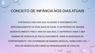 CONCEITO DE INFÂNCIA NOS DIAS ATUAIS
A INFÂNCIA É UMA FASE QUE VAI DESDE O NASCIMENTO ATÉ
APROXIMADAMENTE OS DOZE ANOS DE IDADE. É UM PERÍODO DE GRANDE
DESENVOLVIMENTO FÍSICO. MAIS DO QUE ISSO, É UM PERÍODO ONDE O SER
HUMANO SE DESENVOLVE PSICOLOGICAMENTE, ONDE AS MUDANÇAS DE
COMPORTAMENTO VÃO OCORRENDO DE MANEIRA GRADUAL, ASSIM COMO VÃO
IRÃO SE DESENVOLVER A BASE DA PERSONALIDADE DE CADA UM.
 