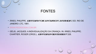 FONTES
• ÁRIES, PHILIPPE. HISTÓRIA SOCIAL DA CRIANÇA E DA FAMÍLIA. 2 ED. RIO DE
JANEIRO: LTC, 1981.
• WWW.PEDAGOGIA.COM.BR
• GÉLIS, JACQUES. A INDIVIDUALIZAÇÃO DA CRIANÇA. IN: ÀRIES, PHILIPPE;
CHARTIER, ROGER (ORGS.). HISTÓRIA DA VIDA PRIVADA, P.328.
 