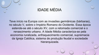 IDADE MÉDIA
Teve início na Europa com as invasões germânicas (bárbaras),
no século V, sobre o Império Romano do Ocidente. Essa época
estende-se até o século XV, com a retomada comercial e o
renascimento urbano. A Idade Média caracteriza-se pela
economia ruralizada, enfraquecimento comercial, supremacia
da Igreja Católica, sistema de produção feudal e sociedade
hierarquizada.
 