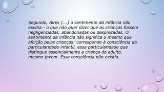 Segundo, Áires (...) o sentimento da infância não
existia - o que não quer dizer que as crianças fossem
negligenciadas, abandonadas ou desprezadas. O
sentimento da infância não significa o mesmo que
afeição pelas crianças: corresponde à consciência da
particularidade infantil, essa particularidade que
distingue essencialmente a criança do adulto,
mesmo jovem. Essa consciência não existia.
 