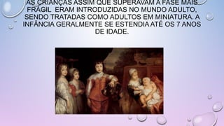 AS CRIANÇAS ASSIM QUE SUPERAVAM A FASE MAIS
FRÁGIL ERAM INTRODUZIDAS NO MUNDO ADULTO,
SENDO TRATADAS COMO ADULTOS EM MINIATURA. A
INFÂNCIA GERALMENTE SE ESTENDIA ATÉ OS 7 ANOS
DE IDADE.
 