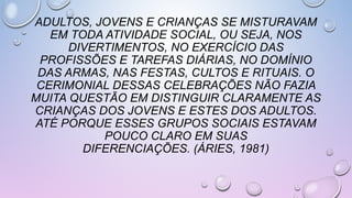 ADULTOS, JOVENS E CRIANÇAS SE MISTURAVAM
EM TODA ATIVIDADE SOCIAL, OU SEJA, NOS
DIVERTIMENTOS, NO EXERCÍCIO DAS
PROFISSÕES E TAREFAS DIÁRIAS, NO DOMÍNIO
DAS ARMAS, NAS FESTAS, CULTOS E RITUAIS. O
CERIMONIAL DESSAS CELEBRAÇÕES NÃO FAZIA
MUITA QUESTÃO EM DISTINGUIR CLARAMENTE AS
CRIANÇAS DOS JOVENS E ESTES DOS ADULTOS.
ATÉ PORQUE ESSES GRUPOS SOCIAIS ESTAVAM
POUCO CLARO EM SUAS
DIFERENCIAÇÕES. (ÁRIES, 1981)
 
