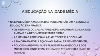 A EDUCAÇÃO NA IDADE MÉDIA
• NA IDADE MÉDIA A MAIORIA DAS PESSOAS NÃO IAM A ESCOLA, A
EDUCAÇÃO ERA PRÁTICA;
• OS MENINOS DO CAMPO APRENDIAM A PLANTAR, CUIDAR DOS
ANIMAIS E A RECONSTRUIR SUAS CASAS;
• AS MENINAS APRENDIAM, A FIAR, TECER E A COZINHAR
• A MAIORIA DA POPULAÇÃO NÃO SABIA LER NEM ESCREVER;
• POUCOS MANDAVAM SUES FILHOS PARA AS ESCOLAS DOS
MOSTEIROS, ONDE ERAM EDUCADOS ATÉ ATINGIR A IDADE DE
15 ANOS;
 