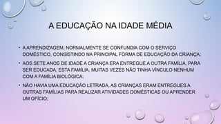 A EDUCAÇÃO NA IDADE MÉDIA
• A APRENDIZAGEM, NORMALMENTE SE CONFUNDIA COM O SERVIÇO
DOMÉSTICO, CONSISTINDO NA PRINCIPAL FORMA DE EDUCAÇÃO DA CRIANÇA;
• AOS SETE ANOS DE IDADE A CRIANÇA ERA ENTREGUE A OUTRA FAMÍLIA, PARA
SER EDUCADA, ESTA FAMÍLIA, MUITAS VEZES NÃO TINHA VÍNCULO NENHUM
COM A FAMÍLIA BIOLÓGICA;
• NÃO HAVIA UMA EDUCAÇÃO LETRADA, AS CRIANÇAS ERAM ENTREGUES A
OUTRAS FAMÍLIAS PARA REALIZAR ATIVIDADES DOMÉSTICAS OU APRENDER
UM OFÍCIO;
 