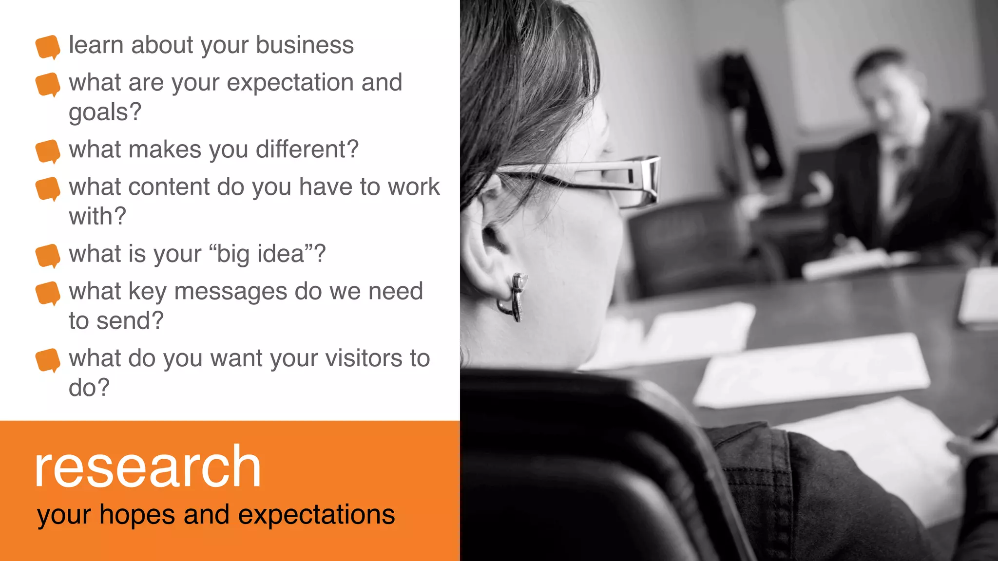 research
your hopes and expectations
learn about your business
what are your expectation and
goals?
what makes you different?
what content do you have to work
with?
what is your “big idea”?
what key messages do we need
to send?
what do you want your visitors to
do?
 