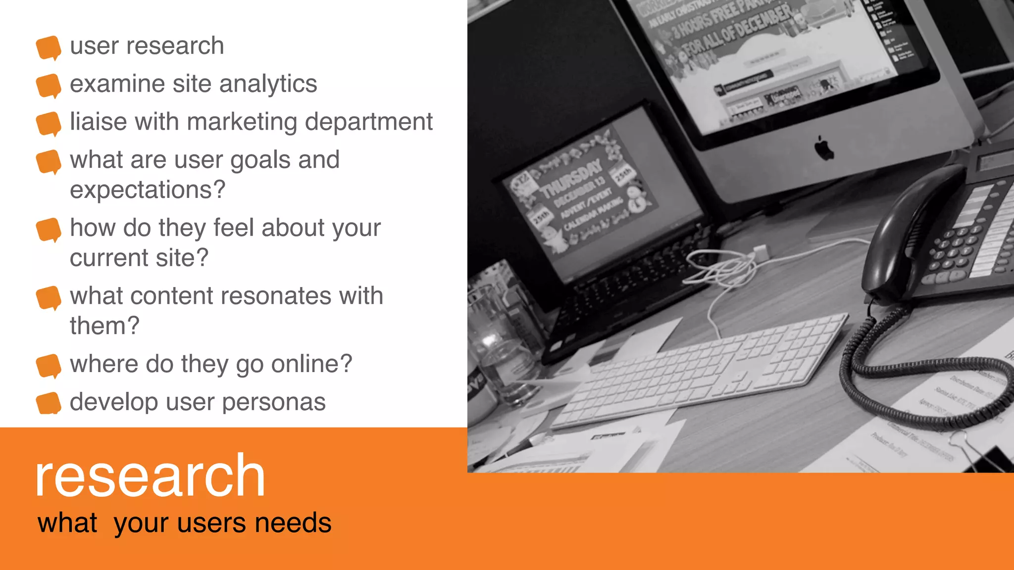 user research
examine site analytics
liaise with marketing department
what are user goals and
expectations?
how do they feel about your
current site?
what content resonates with
them?
where do they go online?
develop user personas
research
what your users needs
 