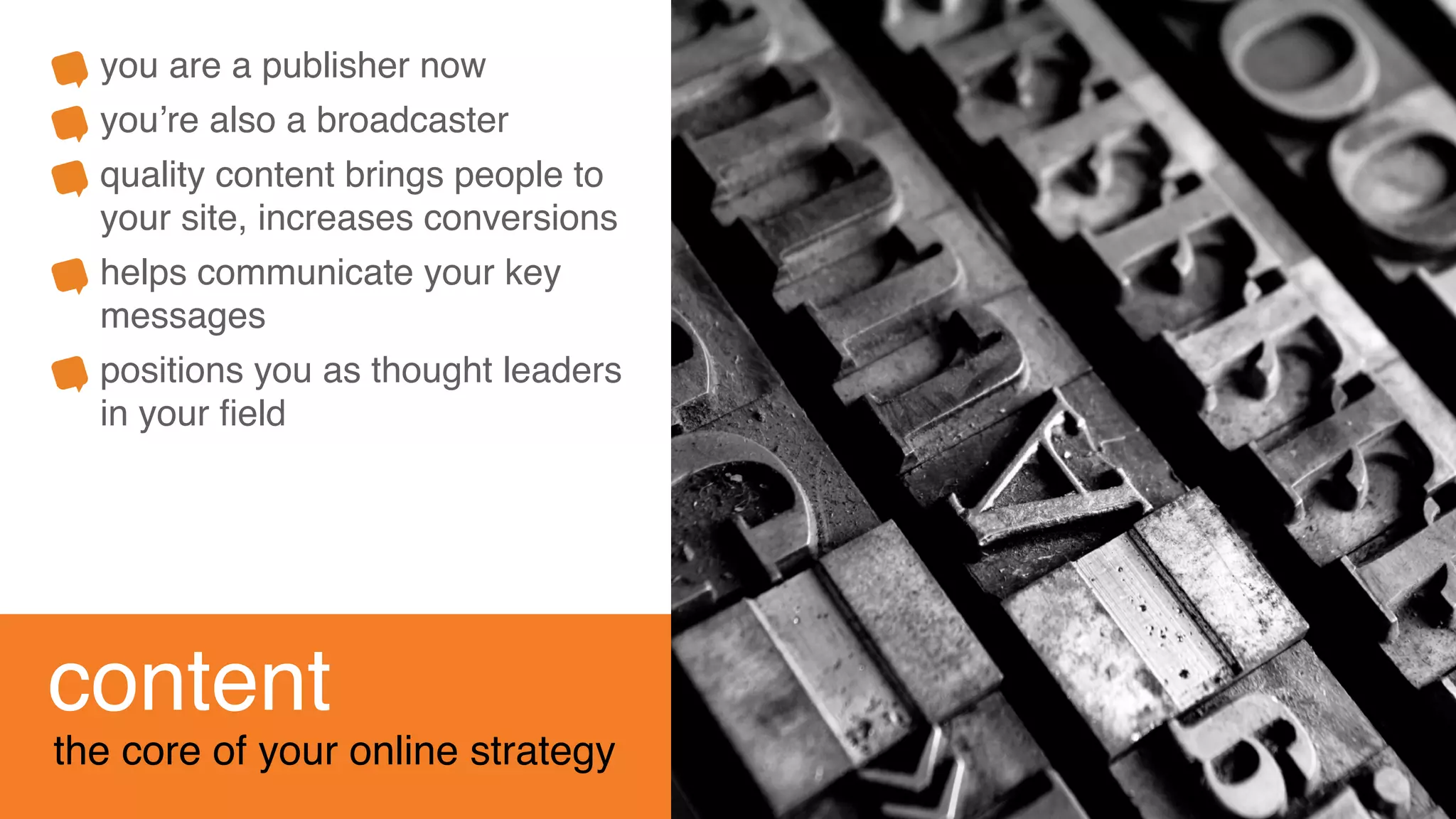 content
the core of your online strategy
you are a publisher now
you’re also a broadcaster
quality content brings people to
your site, increases conversions
helps communicate your key
messages
positions you as thought leaders
in your ﬁeld
 