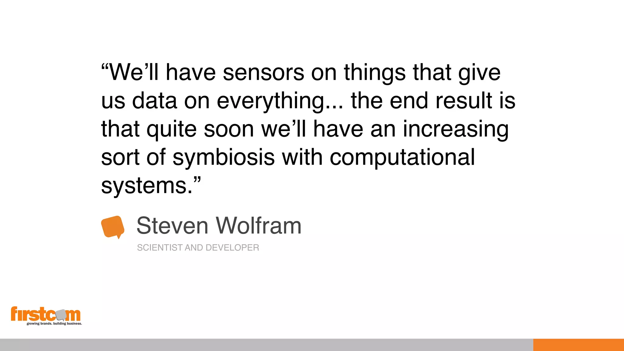 “We’ll have sensors on things that give
us data on everything... the end result is
that quite soon we’ll have an increasing
sort of symbiosis with computational
systems.”
Steven Wolfram
SCIENTIST AND DEVELOPER
 