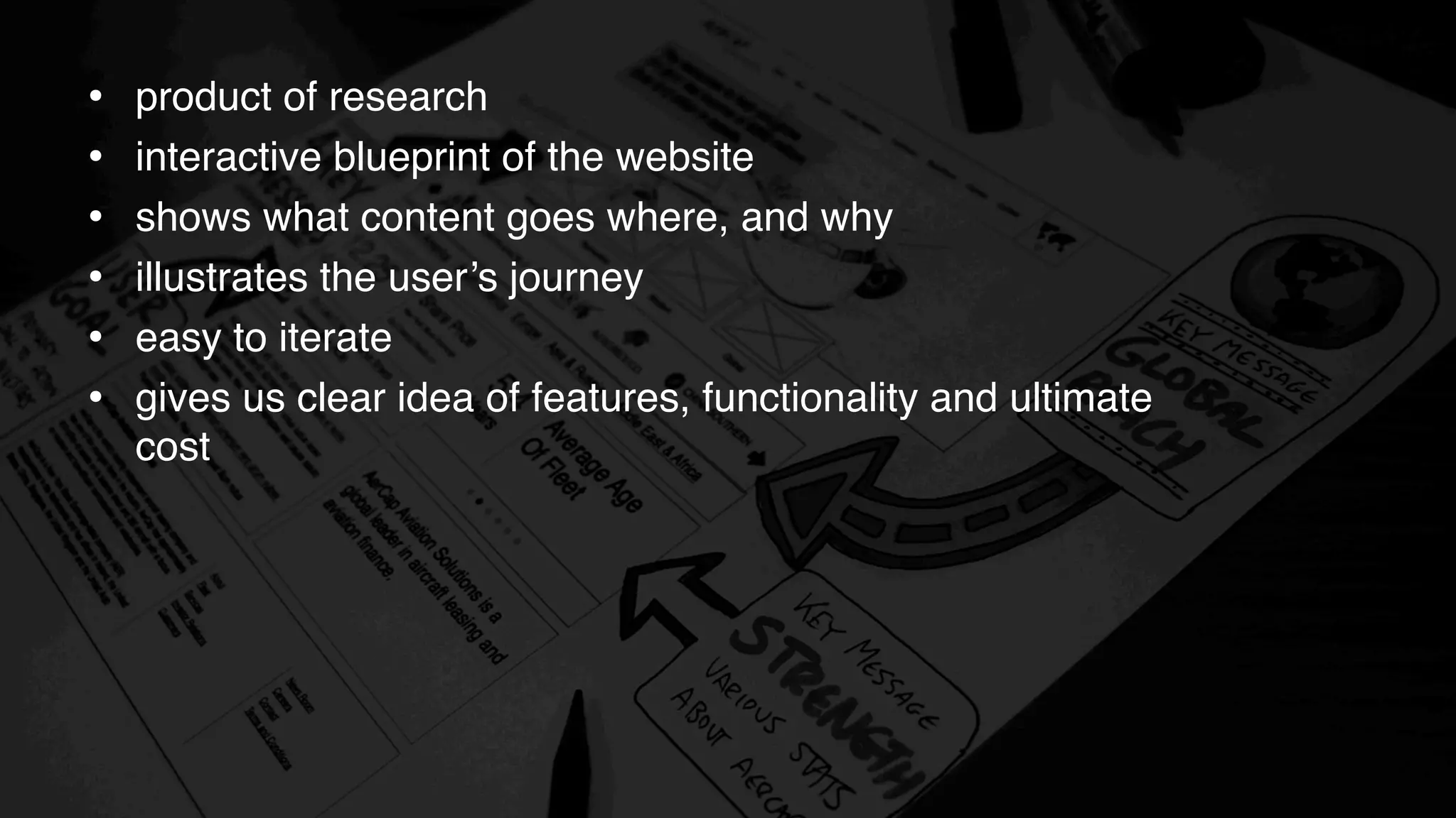 • product of research
• interactive blueprint of the website
• shows what content goes where, and why
• illustrates the user’s journey
• easy to iterate
• gives us clear idea of features, functionality and ultimate
cost
 