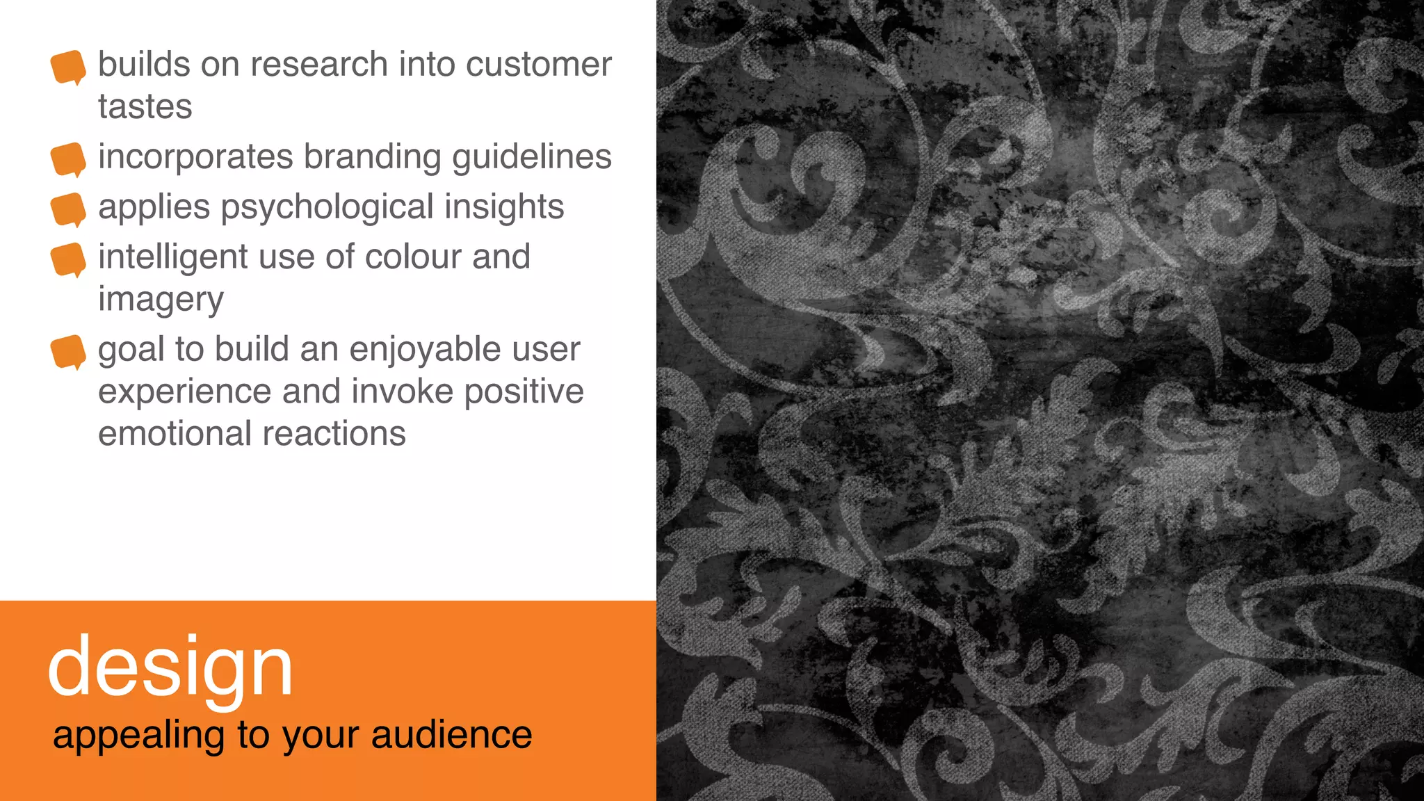 design
appealing to your audience
builds on research into customer
tastes
incorporates branding guidelines
applies psychological insights
intelligent use of colour and
imagery
goal to build an enjoyable user
experience and invoke positive
emotional reactions
 