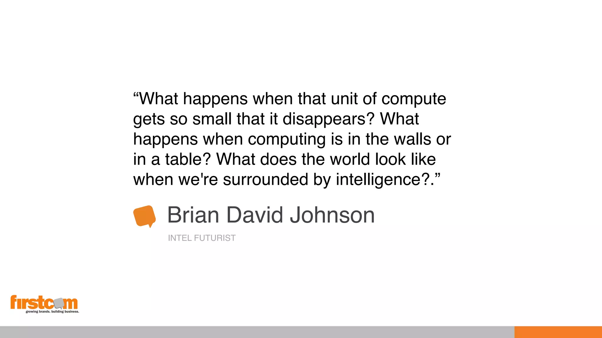 “What happens when that unit of compute
gets so small that it disappears? What
happens when computing is in the walls or
in a table? What does the world look like
when we're surrounded by intelligence?.”
Brian David Johnson
INTEL FUTURIST
 