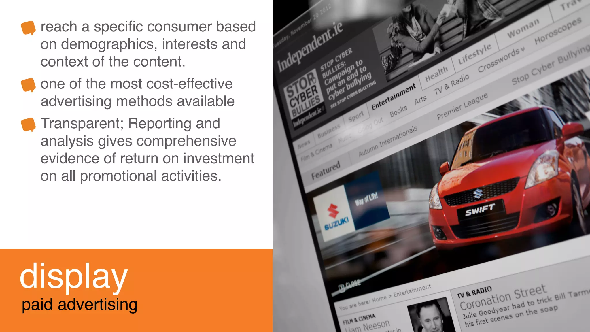 display
paid advertising
reach a speciﬁc consumer based
on demographics, interests and
context of the content.
one of the most cost-effective
advertising methods available
Transparent; Reporting and
analysis gives comprehensive
evidence of return on investment
on all promotional activities.
 