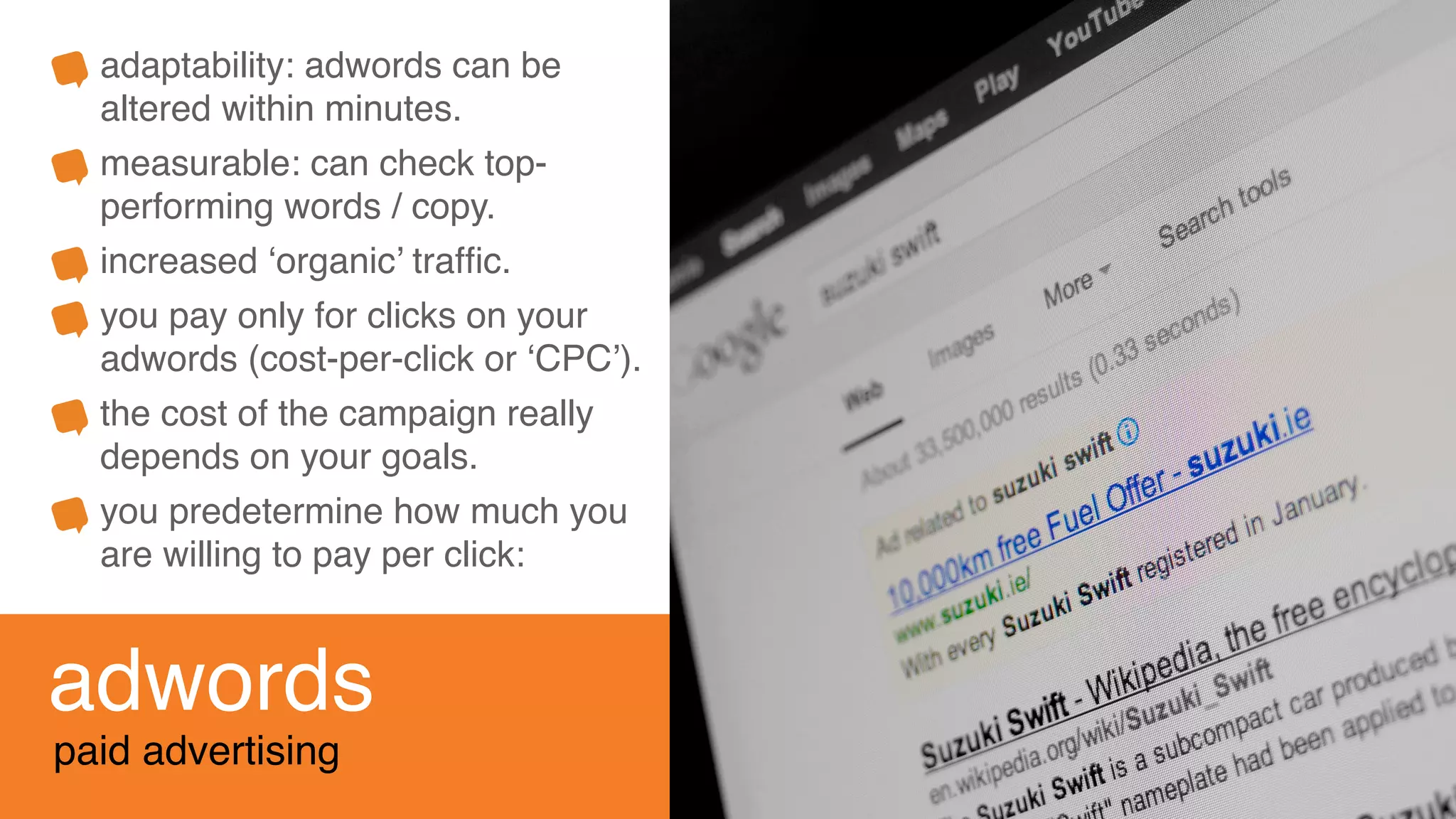 adwords
paid advertising
adaptability: adwords can be
altered within minutes.
measurable: can check top-
performing words / copy.
increased ‘organic’ trafﬁc.
you pay only for clicks on your
adwords (cost-per-click or ‘CPC’).
the cost of the campaign really
depends on your goals.
you predetermine how much you
are willing to pay per click:
 