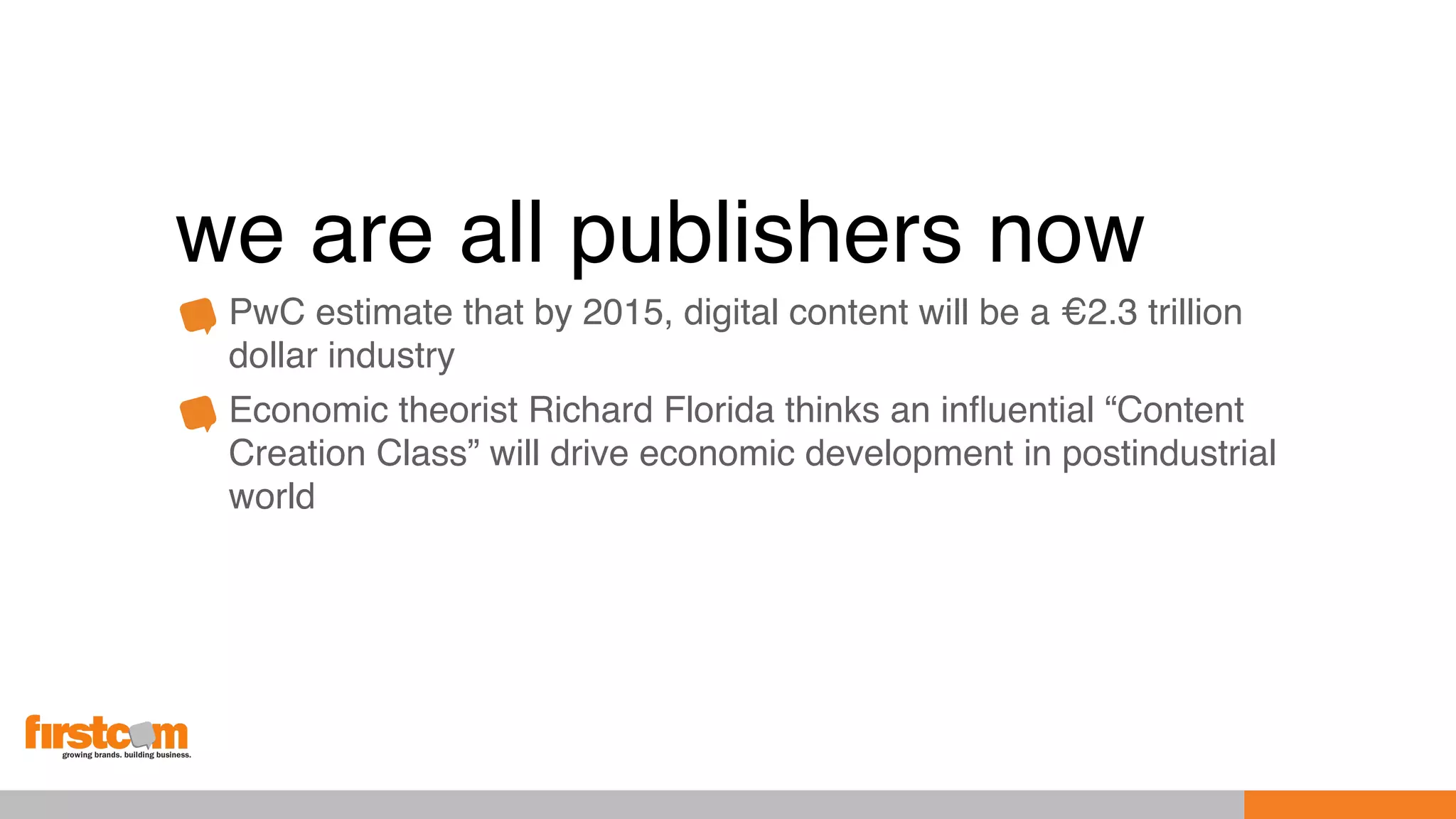 we are all publishers now
PwC estimate that by 2015, digital content will be a €2.3 trillion
dollar industry
Economic theorist Richard Florida thinks an inﬂuential “Content
Creation Class” will drive economic development in postindustrial
world
 