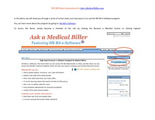 WE Bill Demo Instructions by Ask a Medical Biller.com



In this demo, we will show you through a series of screen shots, just how easy it is to use the WE Bill e-Software program.

You can learn more about the program by going to: We Bill e-Software

To access the demo, simply become a member of the site by clicking the Become a Member button or clicking register:
 