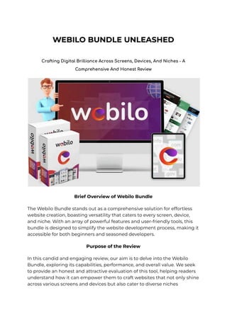 WEBILO BUNDLE UNLEASHED
Crafting Digital Brilliance Across Screens, Devices, And Niches - A
Comprehensive And Honest Review
Brief Overview of Webilo Bundle
The Webilo Bundle stands out as a comprehensive solution for effortless
website creation, boasting versatility that caters to every screen, device,
and niche. With an array of powerful features and user-friendly tools, this
bundle is designed to simplify the website development process, making it
accessible for both beginners and seasoned developers.
Purpose of the Review
In this candid and engaging review, our aim is to delve into the Webilo
Bundle, exploring its capabilities, performance, and overall value. We seek
to provide an honest and attractive evaluation of this tool, helping readers
understand how it can empower them to craft websites that not only shine
across various screens and devices but also cater to diverse niches
 