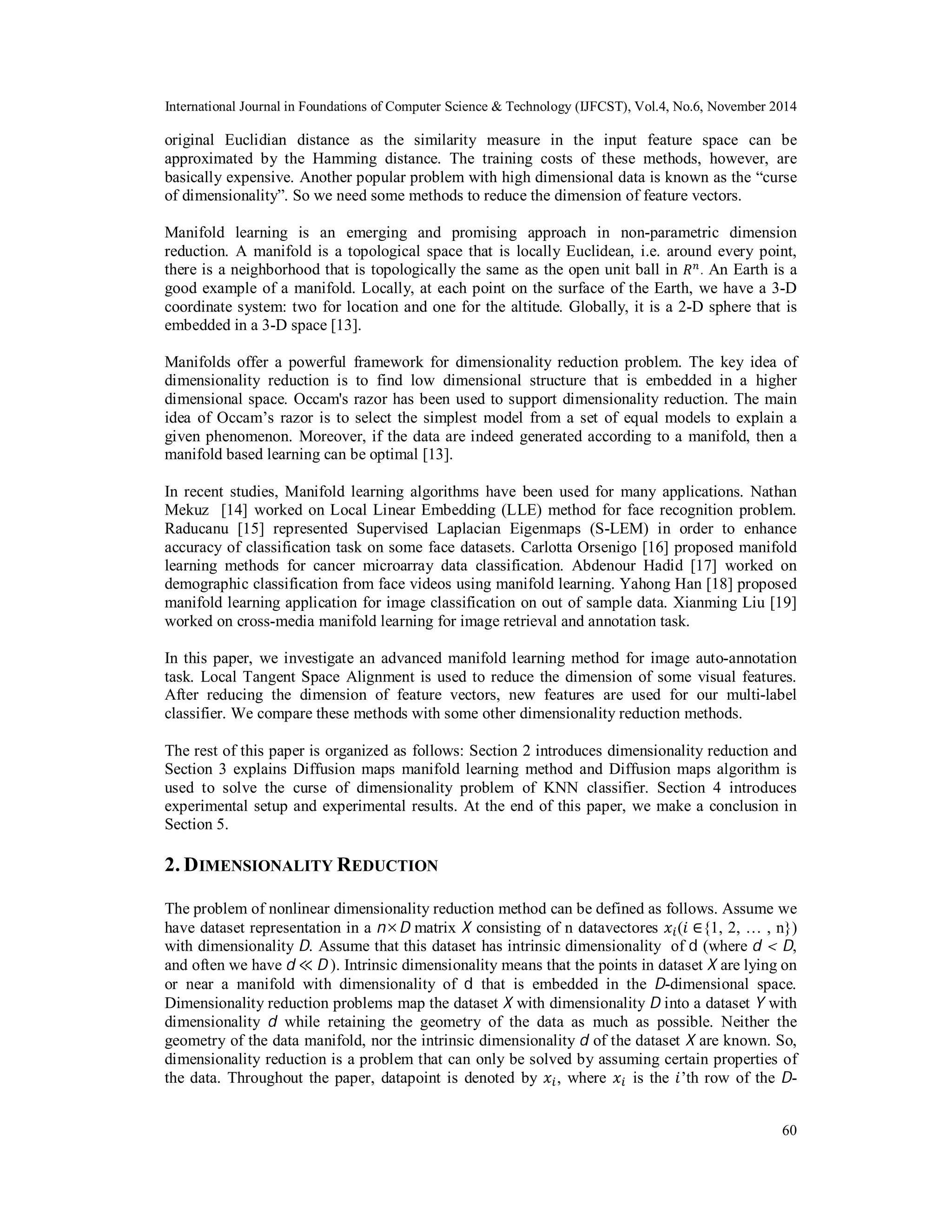 International Journal in Foundations of Computer Science & Technology (IJFCST), Vol.4, No.6, November 2014 original Euclidian distance as the similarity measure in the input feature space can be approximated by the Hamming distance. The training costs of these methods, however, are basically expensive. Another popular problem with high dimensional data is known as the “curse of dimensionality”. So we need some methods to reduce the dimension of feature vectors. Manifold learning is an emerging and promising approach in non-parametric dimension reduction. A manifold is a topological space that is locally Euclidean, i.e. around every point, there is a neighborhood that is topologically the same as the open unit ball in ܴ௡ . An Earth is a good example of a manifold. Locally, at each point on the surface of the Earth, we have a 3-D coordinate system: two for location and one for the altitude. Globally, it is a 2-D sphere that is embedded in a 3-D space [13]. Manifolds offer a powerful framework for dimensionality reduction problem. The key idea of dimensionality reduction is to find low dimensional structure that is embedded in a higher dimensional space. Occam's razor has been used to support dimensionality reduction. The main idea of Occam’s razor is to select the simplest model from a set of equal models to explain a given phenomenon. Moreover, if the data are indeed generated according to a manifold, then a manifold based learning can be optimal [13]. In recent studies, Manifold learning algorithms have been used for many applications. Nathan Mekuz [14] worked on Local Linear Embedding (LLE) method for face recognition problem. Raducanu [15] represented Supervised Laplacian Eigenmaps (S-LEM) in order to enhance accuracy of classification task on some face datasets. Carlotta Orsenigo [16] proposed manifold learning methods for cancer microarray data classification. Abdenour Hadid [17] worked on demographic classification from face videos using manifold learning. Yahong Han [18] proposed manifold learning application for image classification on out of sample data. Xianming Liu [19] worked on cross-media manifold learning for image retrieval and annotation task. In this paper, we investigate an advanced manifold learning method for image auto-annotation task. Local Tangent Space Alignment is used to reduce the dimension of some visual features. After reducing the dimension of feature vectors, new features are used for our multi-label classifier. We compare these methods with some other dimensionality reduction methods. The rest of this paper is organized as follows: Section 2 introduces dimensionality reduction and Section 3 explains Diffusion maps manifold learning method and Diffusion maps algorithm is used to solve the curse of dimensionality problem of KNN classifier. Section 4 introduces experimental setup and experimental results. At the end of this paper, we make a conclusion in Section 5. 2. DIMENSIONALITY REDUCTION The problem of nonlinear dimensionality reduction method can be defined as follows. Assume we have dataset representation in a nD matrix X consisting of n datavectores ݔ௜(݅ ∈{1, 2, … , n}) with dimensionality D. Assume that this dataset has intrinsic dimensionality of d (where d < D, and often we have d ≪ D ). Intrinsic dimensionality means that the points in dataset X are lying on or near a manifold with dimensionality of d that is embedded in the D-dimensional space. Dimensionality reduction problems map the dataset X with dimensionality D into a dataset Y with dimensionality d while retaining the geometry of the data as much as possible. Neither the geometry of the data manifold, nor the intrinsic dimensionality d of the dataset X are known. So, dimensionality reduction is a problem that can only be solved by assuming certain properties of the data. Throughout the paper, datapoint is denoted by ݔ௜, where ݔ௜ is the ݅’th row of the D- 60 