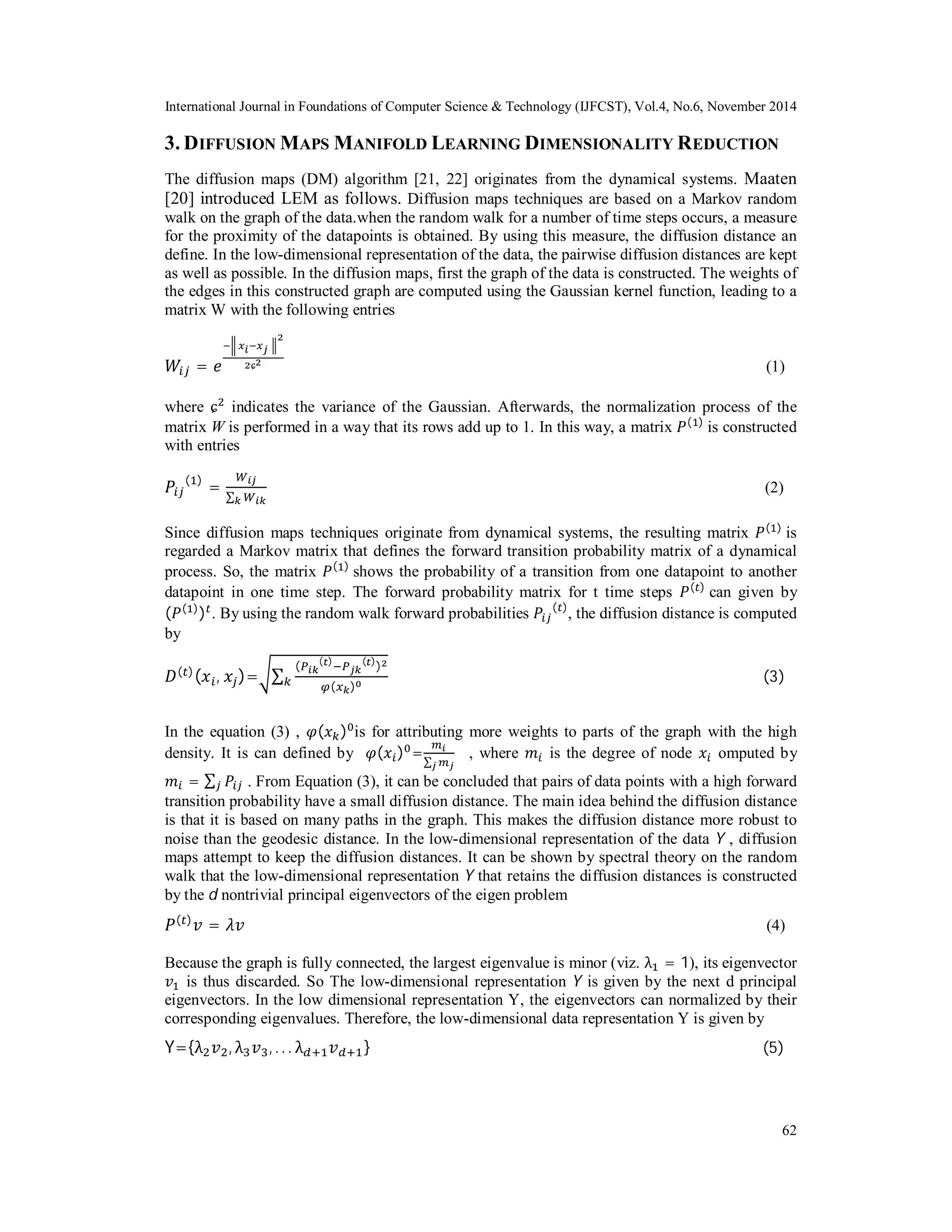 International Journal in Foundations of Computer Science & Technology (IJFCST), Vol.4, No.6, November 2014 3. DIFFUSION MAPS MANIFOLD LEARNING DIMENSIONALITY REDUCTION The diffusion maps (DM) algorithm [21, 22] originates from the dynamical systems. Maaten [20] introduced LEM as follows. Diffusion maps techniques are based on a Markov random walk on the graph of the data.when the random walk for a number of time steps occurs, a measure for the proximity of the datapoints is obtained. By using this measure, the diffusion distance an define. In the low-dimensional representation of the data, the pairwise diffusion distances are kept as well as possible. In the diffusion maps, first the graph of the data is constructed. The weights of the edges in this constructed graph are computed using the Gaussian kernel function, leading to a matrix W with the following entries 62 ܹ௜௝ = ݁ మ షฯ ೣ೔షೣೕ ቛ మɕమ (1) where ɕଶ indicates the variance of the Gaussian. Afterwards, the normalization process of the matrix W is performed in a way that its rows add up to 1. In this way, a matrix ܲ(ଵ) is constructed with entries ܲ௜௝ (ଵ) = ௐ೔ೕ Σೖௐ೔ೖ (2) Since diffusion maps techniques originate from dynamical systems, the resulting matrix ܲ(ଵ) is regarded a Markov matrix that defines the forward transition probability matrix of a dynamical process. So, the matrix ܲ(ଵ) shows the probability of a transition from one datapoint to another datapoint in one time step. The forward probability matrix for t time steps ܲ(௧) can given by (ܲ(ଵ))௧. By using the random walk forward probabilities ܲ௜௝ (௧), the diffusion distance is computed by ܦ(௧)(ݔ௜, ݔ௝)=ටΣ (௉೔ೖ (೟)ି௉ೕೖ (೟))మ ௞ ఝ(௫ೖ)బ (3) In the equation (3) , ߮(ݔ௞)଴is for attributing more weights to parts of the graph with the high density. It is can defined by ߮(ݔ௜)଴= ௠೔ Σೕ௠ೕ , where ݉௜ is the degree of node ݔ௜ omputed by ݉௜ = Σ௝ ܲ௜௝ . From Equation (3), it can be concluded that pairs of data points with a high forward transition probability have a small diffusion distance. The main idea behind the diffusion distance is that it is based on many paths in the graph. This makes the diffusion distance more robust to noise than the geodesic distance. In the low-dimensional representation of the data Y , diffusion maps attempt to keep the diffusion distances. It can be shown by spectral theory on the random walk that the low-dimensional representation Y that retains the diffusion distances is constructed by the d nontrivial principal eigenvectors of the eigen problem ܲ(௧)ݒ = ߣݒ (4) Because the graph is fully connected, the largest eigenvalue is minor (viz. λଵ = 1), its eigenvector ݒଵ is thus discarded. So The low-dimensional representation Y is given by the next d principal eigenvectors. In the low dimensional representation Y, the eigenvectors can normalized by their corresponding eigenvalues. Therefore, the low-dimensional data representation Y is given by Y={λଶݒଶ, λଷݒଷ, . . . λௗାଵݒௗାଵ} (5) 