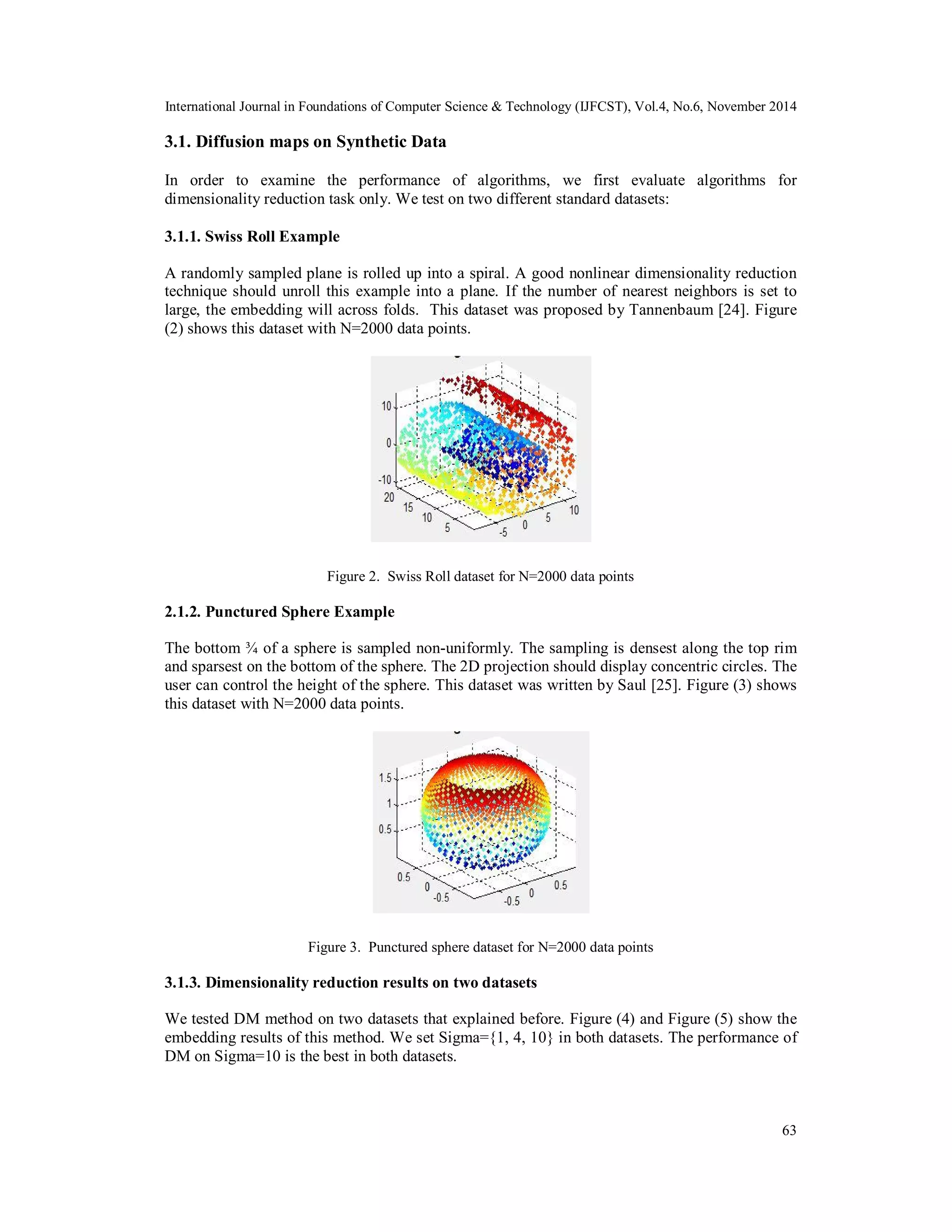 International Journal in Foundations of Computer Science & Technology (IJFCST), Vol.4, No.6, November 2014 3.1. Diffusion maps on Synthetic Data In order to examine the performance of algorithms, we first evaluate algorithms for dimensionality reduction task only. We test on two different standard datasets: 3.1.1. Swiss Roll Example A randomly sampled plane is rolled up into a spiral. A good nonlinear dimensionality reduction technique should unroll this example into a plane. If the number of nearest neighbors is set to large, the embedding will across folds. This dataset was proposed by Tannenbaum [24]. Figure (2) shows this dataset with N=2000 data points. 63 Figure 2. Swiss Roll dataset for N=2000 data points 2.1.2. Punctured Sphere Example The bottom ¾ of a sphere is sampled non-uniformly. The sampling is densest along the top rim and sparsest on the bottom of the sphere. The 2D projection should display concentric circles. The user can control the height of the sphere. This dataset was written by Saul [25]. Figure (3) shows this dataset with N=2000 data points. Figure 3. Punctured sphere dataset for N=2000 data points 3.1.3. Dimensionality reduction results on two datasets We tested DM method on two datasets that explained before. Figure (4) and Figure (5) show the embedding results of this method. We set Sigma={1, 4, 10} in both datasets. The performance of DM on Sigma=10 is the best in both datasets. 
