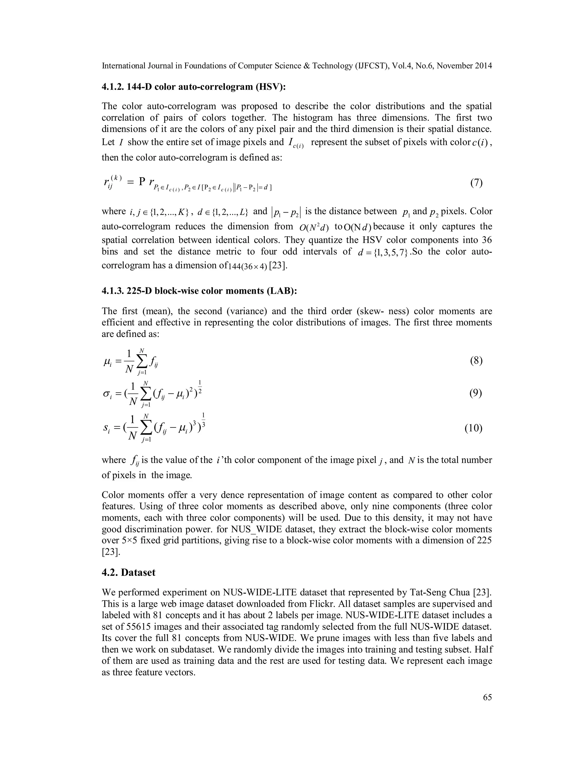 International Journal in Foundations of Computer Science & Technology (IJFCST), Vol.4, No.6, November 2014 4.1.2. 144-D color auto-correlogram (HSV): The color auto-correlogram was proposed to describe the color distributions and the spatial correlation of pairs of colors together. The histogram has three dimensions. The first two dimensions of it are the colors of any pixel pair and the third dimension is their spatial distance. Let I show the entire set of image pixels and c (i ) I represent the subset of pixels with color c(i) , then the color auto-correlogram is defined as: k ij P I P I I P d r r         where i, j{1, 2,..., K} , d {1, 2,..., L} and 1 2 p  p is the distance between 1 p and 2 p pixels. Color auto-correlogram reduces the dimension from O(N2d) toO(Nd) because it only captures the spatial correlation between identical colors. They quantize the HSV color components into 36 bins and set the distance metric to four odd intervals of d  {1,3,5,7}.So the color auto-correlogram         65 1 ( ) 2 2 ( ) 1 2 ( ) , [P P ] P c i c i has a dimension of144(36 4) [23]. 4.1.3. 225-D block-wise color moments (LAB): The first (mean), the second (variance) and the third order (skew- ness) color moments are efficient and effective in representing the color distributions of images. The first three moments are defined as:    1 1 N i ij j f N   1 ( 1 ( ) ) 2 2   1 N i ij i j f N  1 ( 1 ( ) ) 3 3 s f 1 N i ij i j N    where ij f is the value of the i ’th color component of the image pixel j , and N is the total number of pixels in the image. Color moments offer a very dence representation of image content as compared to other color features. Using of three color moments as described above, only nine components (three color moments, each with three color components) will be used. Due to this density, it may not have good discrimination power. for NUS_WIDE dataset, they extract the block-wise color moments over 5×5 fixed grid partitions, giving rise to a block-wise color moments with a dimension of 225 [23]. 4.2. Dataset We performed experiment on NUS-WIDE-LITE dataset that represented by Tat-Seng Chua [23]. This is a large web image dataset downloaded from Flickr. All dataset samples are supervised and labeled with 81 concepts and it has about 2 labels per image. NUS-WIDE-LITE dataset includes a set of 55615 images and their associated tag randomly selected from the full NUS-WIDE dataset. Its cover the full 81 concepts from NUS-WIDE. We prune images with less than five labels and then we work on subdataset. We randomly divide the images into training and testing subset. Half of them are used as training data and the rest are used for testing data. We represent each image as three feature vectors. 
