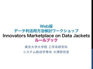 1
東京大学大学院 工学系研究科
システム創成学専攻 大澤研究室
Web版
データ利活用方法検討ワークショップ
Innovators Marketplace on Data Jackets
ルールブック
 