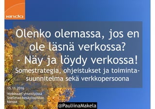 @PauliinaMakela
Olenko olemassa, jos en
ole läsnä verkossa?
- Näy ja löydy verkossa!
Somestrategia, ohjeistukset ja toiminta-
suunnitelma sekä verkkopersoona
1
15.11.2016
Webinaari yhteistyössä
Snellman-kesäyliopiston
kanssa
 