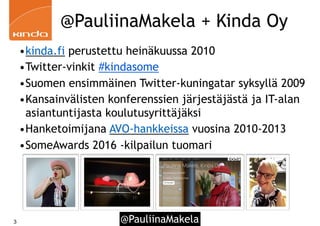 @PauliinaMakela3
@PauliinaMakela + Kinda Oy
•kinda.fi perustettu heinäkuussa 2010
•Twitter-vinkit #kindasome
•Suomen ensimmäinen Twitter-kuningatar syksyllä 2009
•Kansainvälisten konferenssien järjestäjästä ja IT-alan
asiantuntijasta koulutusyrittäjäksi
•Hanketoimijana AVO-hankkeissa vuosina 2010-2013
•SomeAwards 2016 -kilpailun tuomari
 