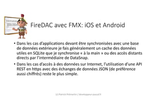 FireDAC avec FMX: iOS et Android
• Dans les cas d’applications devant être synchronisées avec une base
de données extérieure je fais généralement un cache des données
utiles en SQLite que je synchronise « à la main » ou des accès distants
directs par l’intermédiaire de DataSnap.
• Dans les cas d’accès à des données sur Internet, l’utilisation d’une API
REST en https avec des échanges de données JSON (de préférence
aussi chiffrés) reste le plus simple.
(c) Patrick Prémartin / developpeur-pascal.fr
 