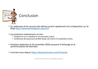 Conclusion
• Ce webinaire et les sources des démos seront rapidement mis à disposition sur le
blog https://www.developpeur-pascal.fr
• Les prochains événements en live :
• Conférence sur C++Builder le 14 novembre à Paris.
• Conférence de lancement de RAD Studio 10.3 Rio le 15 novembre à Paris.
• Prochain webinaire le 25 novembre 2018 consacré à l’échange et la
synchronisation de données.
• Inscrivez-vous depuis https://www.barnsten.com/fr/events
(c) Patrick Prémartin / developpeur-pascal.fr
 
