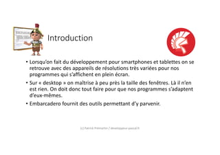 Introduction
• Lorsqu’on fait du développement pour smartphones et tablettes on se
retrouve avec des appareils de résolutions très variées pour nos
programmes qui s’affichent en plein écran.
• Sur « desktop » on maîtrise à peu près la taille des fenêtres. Là il n’en
est rien. On doit donc tout faire pour que nos programmes s’adaptent
d’eux-mêmes.
• Embarcadero fournit des outils permettant d’y parvenir.
(c) Patrick Prémartin / developpeur-pascal.fr
 