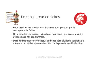 Le concepteur de fiches
• Pour dessiner les interfaces utilisateurs nous passons par le
concepteur de fiches.
• On y pose les composants visuels ou non visuels qui seront ensuite
utilisés dans nos programmes.
• Dans FireMonkey le concepteur de fiches gère plusieurs versions du
même écran et des styles en fonction de la plateforme d’exécution.
(c) Patrick Prémartin / developpeur-pascal.fr
 