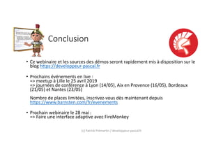 Conclusion
• Ce webinaire et les sources des démos seront rapidement mis à disposition sur le
blog https://developpeur-pascal.fr
• Prochains événements en live :
=> meetup à Lille le 25 avril 2019
=> journées de conférence à Lyon (14/05), Aix en Provence (16/05), Bordeaux
(21/05) et Nantes (23/05)
Nombre de places limitées, inscrivez-vous dès maintenant depuis
https://www.barnsten.com/fr/evenements
• Prochain webinaire le 28 mai :
=> Faire une interface adaptive avec FireMonkey
(c) Patrick Prémartin / developpeur-pascal.fr
 