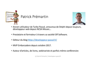 Patrick Prémartin
• Ancien utilisateur de Turbo Pascal, amoureux de Delphi depuis toujours,
développeur web depuis NCSA Mosaic…
• Prestataire et formateur à travers sa société Olf Software.
• Editeur du blog https://developpeur-pascal.fr/
• MVP Embarcadero depuis octobre 2017.
• Auteur d’articles, de livres, webinariste et parfois même conférencier.
(c) Patrick Prémartin / developpeur-pascal.fr
 