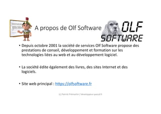 A propos de Olf Software
• Depuis octobre 2001 la société de services Olf Software propose des
prestations de conseil, développement et formation sur les
technologies liées au web et au développement logiciel.
• La société édite également des livres, des sites Internet et des
logiciels.
• Site web principal : https://olfsoftware.fr
(c) Patrick Prémartin / developpeur-pascal.fr
 