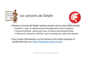 Les versions de Delphi
• Plusieurs licences de Delphi existent (vendu seul ou dans RAD Studio):
• Academic : pour les établissements d’enseignement et leurs étudiants
• Community Edition : gratuit pour tous, en licence commerciale limitée
• Professional, Enterprise, Architect : pour les entreprises, selon leurs besoins
• Pour toutes informations sur les licences et les tarifs contactez la
société Barnsten sur https://www.barnsten.com/fr/
(c) Patrick Prémartin / developpeur-pascal.fr
 