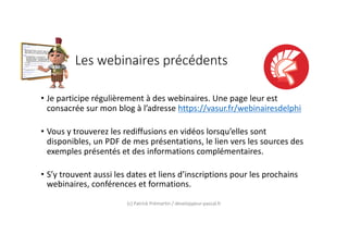Les webinaires précédents
• Je participe régulièrement à des webinaires. Une page leur est
consacrée sur mon blog à l’adresse https://vasur.fr/webinairesdelphi
• Vous y trouverez les rediffusions en vidéos lorsqu’elles sont
disponibles, un PDF de mes présentations, le lien vers les sources des
exemples présentés et des informations complémentaires.
• S’y trouvent aussi les dates et liens d’inscriptions pour les prochains
webinaires, conférences et formations.
(c) Patrick Prémartin / developpeur-pascal.fr
 