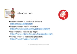 Introduction
• Présentation de la société Olf Software
https://www.olfsoftware.fr
• Présentation de Patrick Prémartin
https://www.linkedin.com/in/patrickpremartin/
• Les différentes versions de Delphi
https://www.embarcadero.com/fr/products/delphi
• Voir ou revoir les webinaires précédents
https://vasur.fr/webinairesdelphi
(c) Patrick Prémartin / developpeur-pascal.fr
 