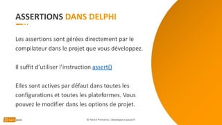 ASSERTIONS
Les assertions sont gérées directement par le
compilateur dans le projet que vous développez.
Il suffit d’utiliser l’instruction assert()
Elles sont actives par défaut dans toutes les
configurations et toutes les plateformes. Vous
pouvez le modifier dans les options de projet.
© Patrick Prémartin / developpeur-pascal.fr
 
