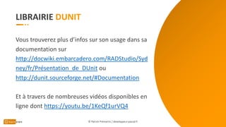 LIBRAIRIE
Vous trouverez plus d’infos sur son usage dans sa
documentation sur
http://docwiki.embarcadero.com/RADStudio/Syd
ney/fr/Présentation_de_DUnit ou
http://dunit.sourceforge.net/#Documentation
Et à travers de nombreuses vidéos disponibles en
ligne dont https://youtu.be/1KeQf1urVQ4
© Patrick Prémartin / developpeur-pascal.fr
 