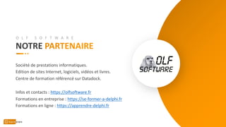 NOTRE
Société de prestations informatiques.
Edition de sites Internet, logiciels, vidéos et livres.
Centre de formation référencé sur Datadock.
Infos et contacts : https://olfsoftware.fr
Formations en entreprise : https://se-former-a-delphi.fr
Formations en ligne : https://apprendre-delphi.fr
O L F S O F T W A R E
 