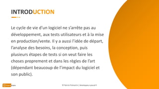 INTROD
Le cycle de vie d’un logiciel ne s’arrête pas au
développement, aux tests utilisateurs et à la mise
en production/vente. Il y a aussi l’idée de départ,
l’analyse des besoins, la conception, puis
plusieurs étapes de tests si on veut faire les
choses proprement et dans les règles de l’art
(dépendant beaucoup de l’impact du logiciel et
son public).
© Patrick Prémartin / developpeur-pascal.fr
 