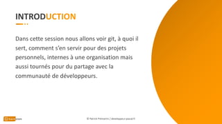 INTROD
Dans cette session nous allons voir git, à quoi il
sert, comment s’en servir pour des projets
personnels, internes à une organisation mais
aussi tournés pour du partage avec la
communauté de développeurs.
© Patrick Prémartin / developpeur-pascal.fr
 
