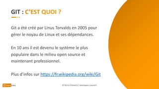 GIT :
Git a été créé par Linus Torvalds en 2005 pour
gérer le noyau de Linux et ses dépendances.
En 10 ans il est devenu le système le plus
populaire dans le milieu open source et
maintenant professionnel.
Plus d’infos sur https://fr.wikipedia.org/wiki/Git
© Patrick Prémartin / developpeur-pascal.fr
 
