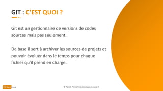GIT :
Git est un gestionnaire de versions de codes
sources mais pas seulement.
De base il sert à archiver les sources de projets et
pouvoir évoluer dans le temps pour chaque
fichier qu’il prend en charge.
© Patrick Prémartin / developpeur-pascal.fr
 
