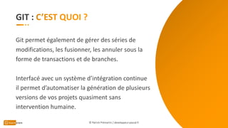 GIT :
Git permet également de gérer des séries de
modifications, les fusionner, les annuler sous la
forme de transactions et de branches.
Interfacé avec un système d’intégration continue
il permet d’automatiser la génération de plusieurs
versions de vos projets quasiment sans
intervention humaine.
© Patrick Prémartin / developpeur-pascal.fr
 