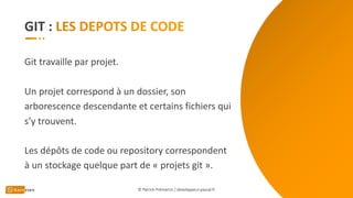 GIT :
Git travaille par projet.
Un projet correspond à un dossier, son
arborescence descendante et certains fichiers qui
s’y trouvent.
Les dépôts de code ou repository correspondent
à un stockage quelque part de « projets git ».
© Patrick Prémartin / developpeur-pascal.fr
 
