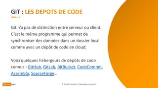 GIT :
Git n’a pas de distinction entre serveur ou client.
C’est le même programme qui permet de
synchroniser des données dans un dossier local
comme avec un dépôt de code en cloud.
Voici quelques hébergeurs de dépôts de code
connus : GitHub, GitLab, BitBucket, CodeCommit,
Assembla, SourceForge…
© Patrick Prémartin / developpeur-pascal.fr
 
